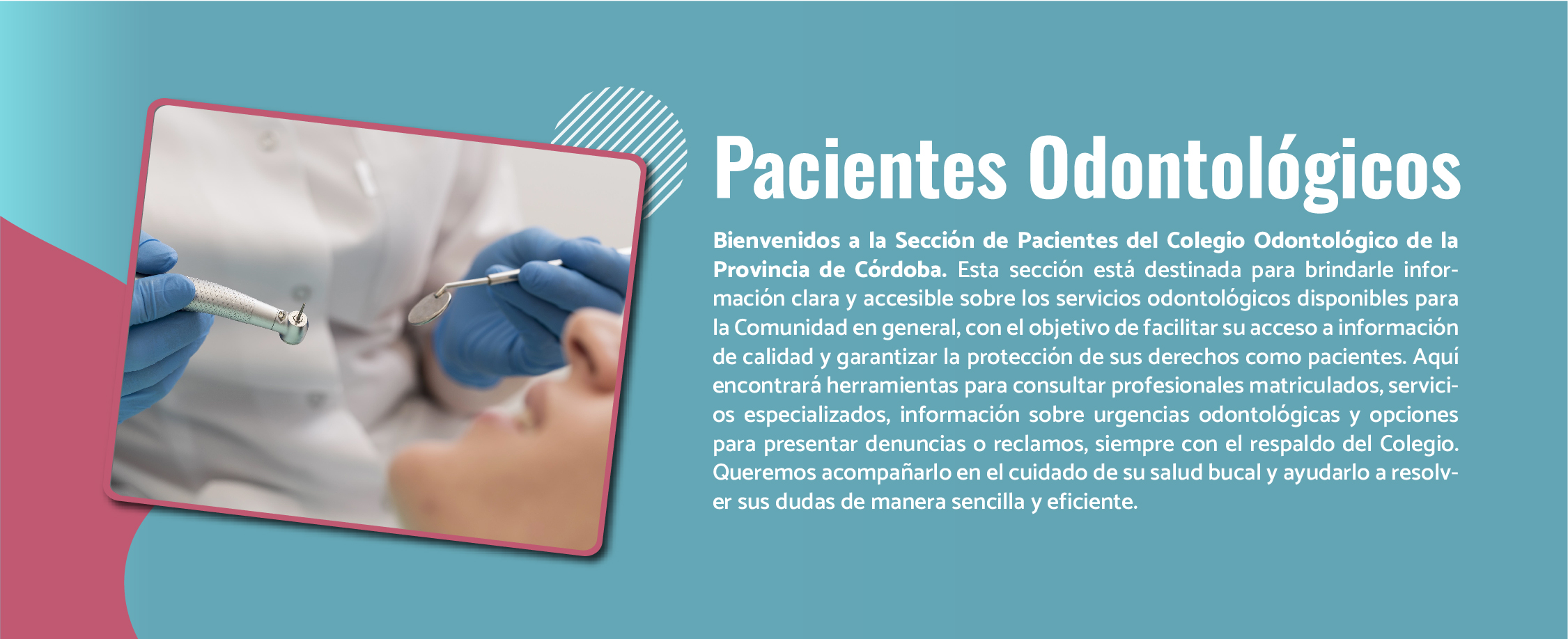 Bienvenidos a la Sección de Pacientes del Colegio Odontológico de la Provincia de Córdoba. Esta sección está destinada para brindarle información clara y accesible sobre los servicios odontológicos disponibles para la Comunidad en general, con el objetivo de facilitar su acceso a información de calidad y garantizar la protección de sus derechos como pacientes. Aquí encontrará herramientas para consultar profesionales matriculados, servicios especializados, información sobre urgencias odontológicas y opciones para presentar denuncias o reclamos, siempre con el respaldo del Colegio. Queremos acompañarlo en el cuidado de su salud bucal y ayudarlo a resolver sus dudas de manera sencilla y eficiente.